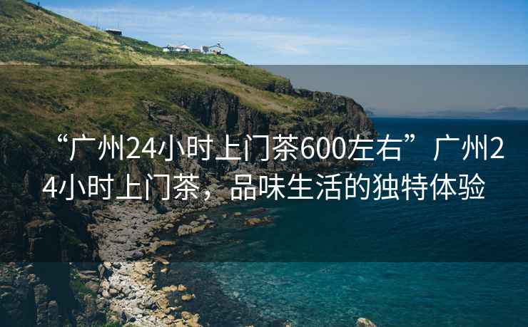 “廣州24小時上門茶600左右”廣州24小時上門茶，品味生活的獨特體驗