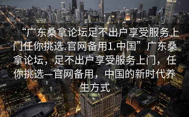 “廣東桑拿論壇足不出戶享受服務上門任你挑選.官網備用1.中國”廣東桑拿論壇，足不出戶享受服務上門，任你挑選—官網備用，中國的新時代養生方式
