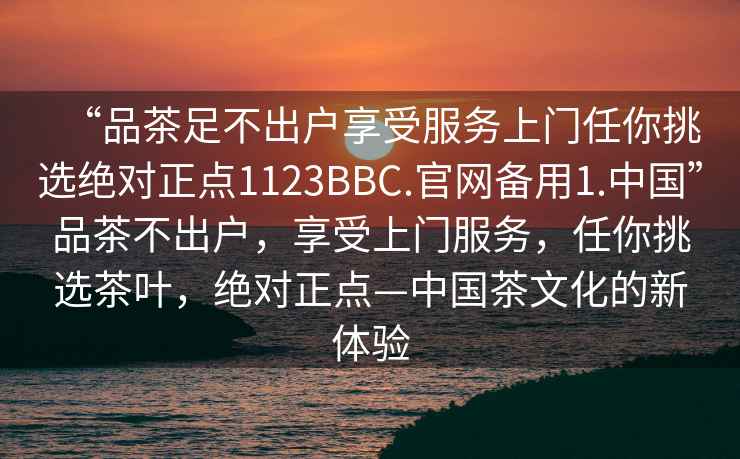 “品茶足不出戶享受服務上門任你挑選絕對正點1123BBC.官網備用1.中國”品茶不出戶，享受上門服務，任你挑選茶葉，絕對正點—中國茶文化的新體驗