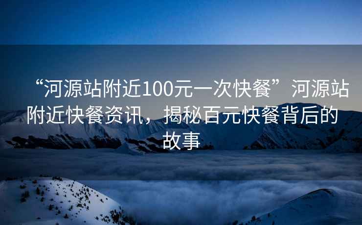 “河源站附近100元一次快餐”河源站附近快餐資訊，揭秘百元快餐背后的故事