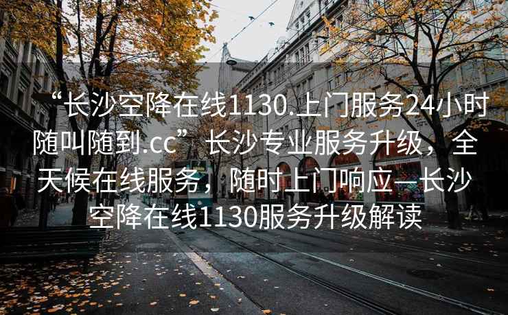 “長沙空降在線1130.上門服務24小時隨叫隨到.cc”長沙專業服務升級，全天候在線服務，隨時上門響應—長沙空降在線1130服務升級解讀