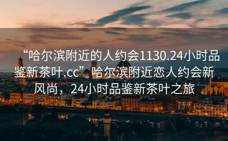 “哈爾濱附近的人約會1130.24小時品鑒新茶葉.cc”哈爾濱附近戀人約會新風尚，24小時品鑒新茶葉之旅