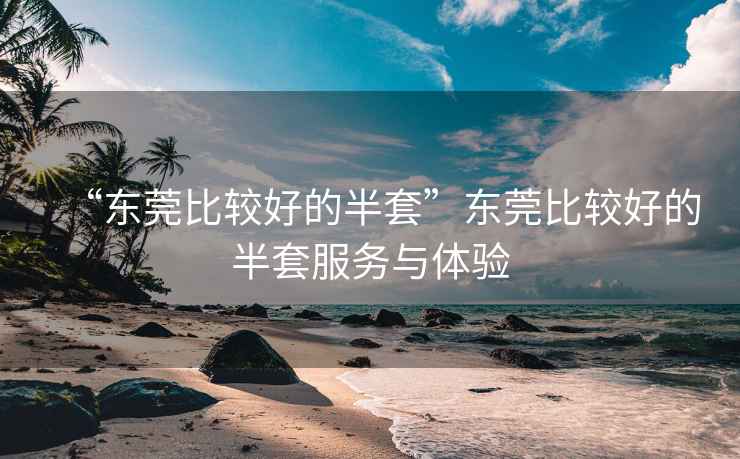 “東莞比較好的半套”東莞比較好的半套服務(wù)與體驗