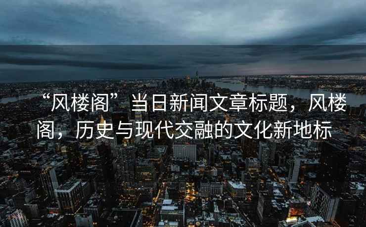 “風樓閣”當日新聞文章標題，風樓閣，歷史與現代交融的文化新地標