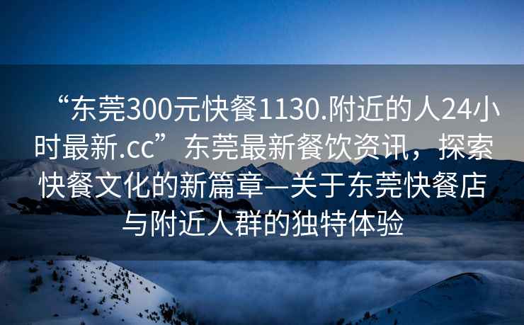 “東莞300元快餐1130.附近的人24小時最新.cc”東莞最新餐飲資訊，探索快餐文化的新篇章—關于東莞快餐店與附近人群的獨特體驗