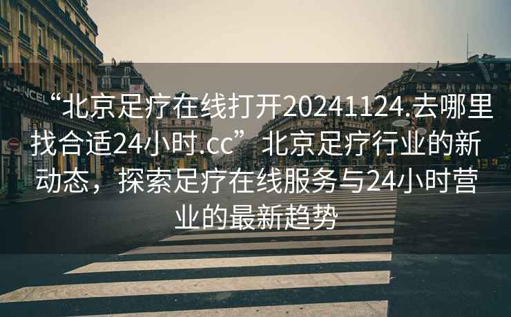 “北京足療在線打開20241124.去哪里找合適24小時.cc”北京足療行業的新動態，探索足療在線服務與24小時營業的最新趨勢
