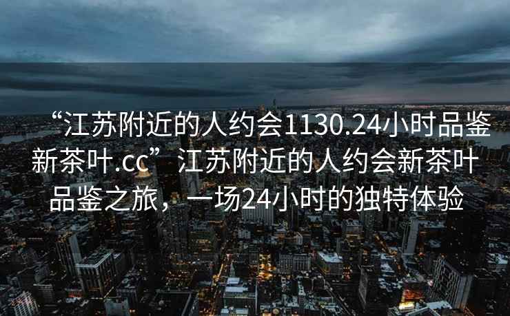 “江蘇附近的人約會1130.24小時品鑒新茶葉.cc”江蘇附近的人約會新茶葉品鑒之旅，一場24小時的獨特體驗