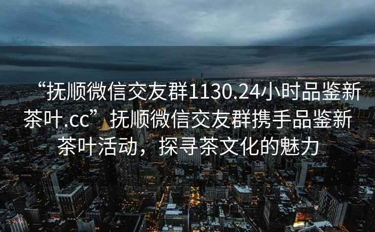 “撫順微信交友群1130.24小時品鑒新茶葉.cc”撫順微信交友群攜手品鑒新茶葉活動，探尋茶文化的魅力