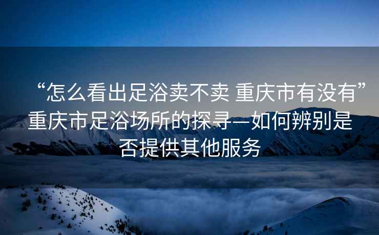 “怎么看出足浴賣不賣 重慶市有沒有”重慶市足浴場所的探尋—如何辨別是否提供其他服務