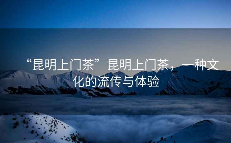 “昆明上門茶”昆明上門茶，一種文化的流傳與體驗