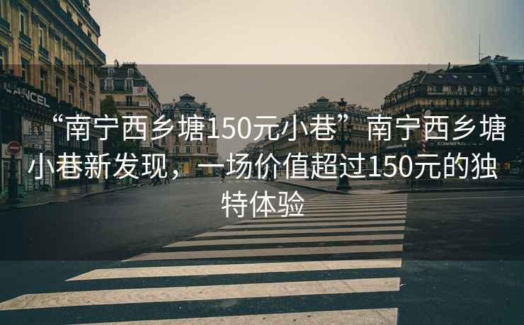 “南寧西鄉塘150元小巷”南寧西鄉塘小巷新發現，一場價值超過150元的獨特體驗