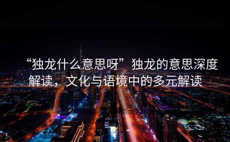 “獨龍什么意思呀”獨龍的意思深度解讀，文化與語境中的多元解讀