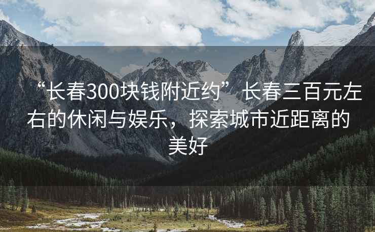 “長春300塊錢附近約”長春三百元左右的休閑與娛樂，探索城市近距離的美好