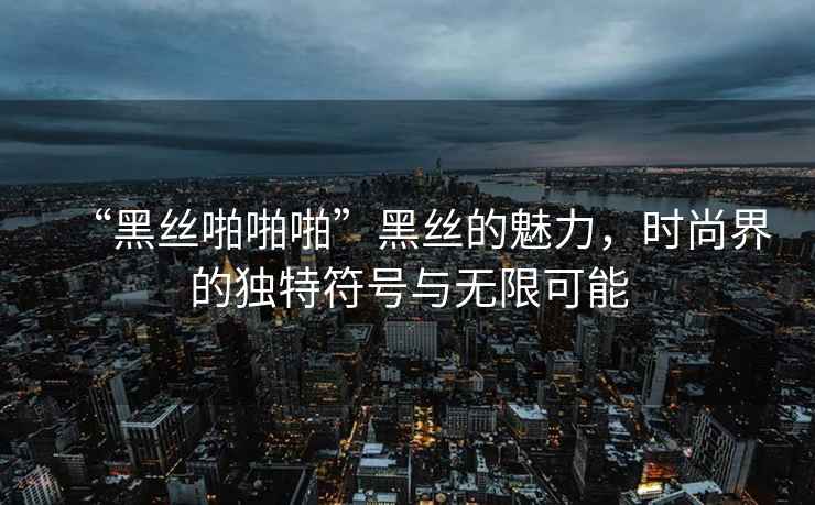 “黑絲啪啪啪”黑絲的魅力，時尚界的獨(dú)特符號與無限可能