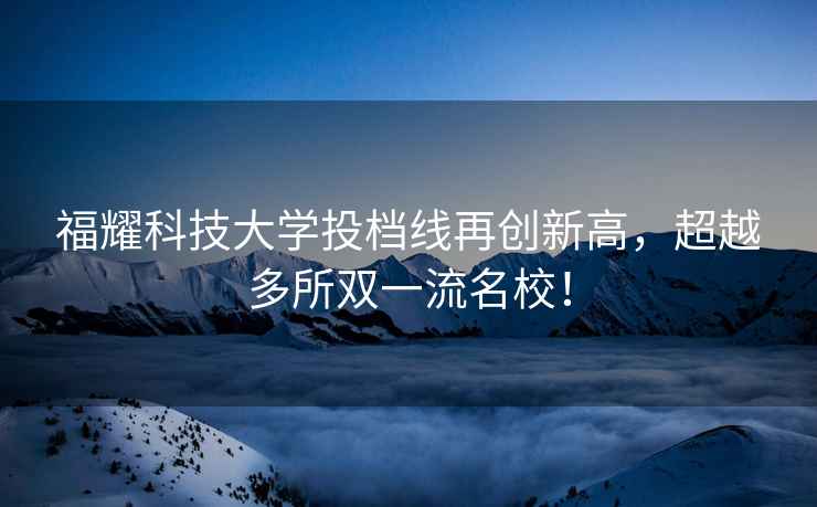 福耀科技大學投檔線再創新高，超越多所雙一流名校！