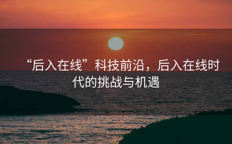 “后入在線”科技前沿，后入在線時代的挑戰(zhàn)與機遇
