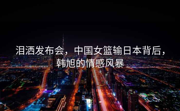 淚灑發布會，中國女籃輸日本背后，韓旭的情感風暴