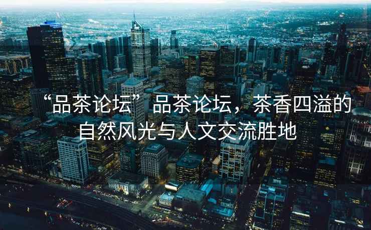 “品茶論壇”品茶論壇，茶香四溢的自然風光與人文交流勝地