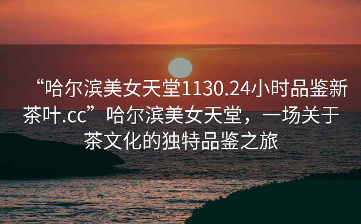 “哈爾濱美女天堂1130.24小時品鑒新茶葉.cc”哈爾濱美女天堂，一場關于茶文化的獨特品鑒之旅