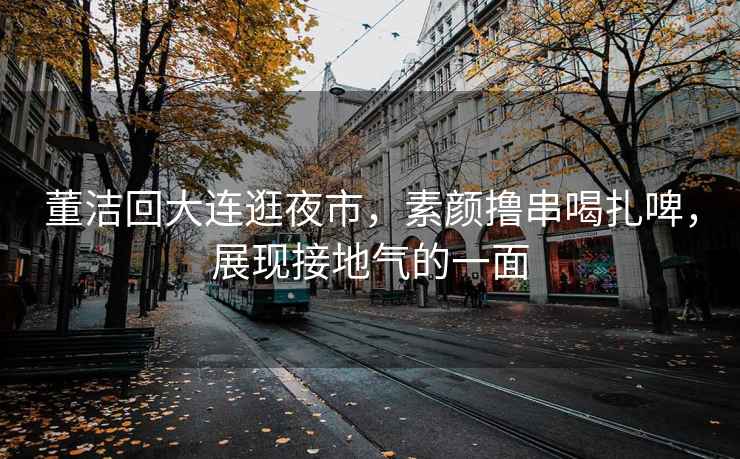 董潔回大連逛夜市，素顏擼串喝扎啤，展現接地氣的一面