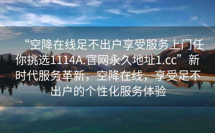 “空降在線(xiàn)足不出戶(hù)享受服務(wù)上門(mén)任你挑選1114A.官網(wǎng)永久地址1.cc”新時(shí)代服務(wù)革新，空降在線(xiàn)，享受足不出戶(hù)的個(gè)性化服務(wù)體驗(yàn)