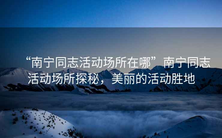 “南寧同志活動場所在哪”南寧同志活動場所探秘，美麗的活動勝地