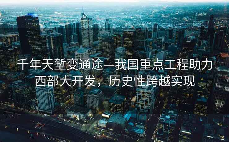 千年天塹變通途—我國重點工程助力西部大開發，歷史性跨越實現