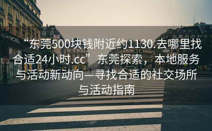 “東莞500塊錢附近約1130.去哪里找合適24小時.cc”東莞探索，本地服務與活動新動向—尋找合適的社交場所與活動指南