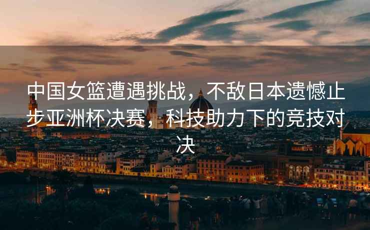 中國女籃遭遇挑戰(zhàn)，不敵日本遺憾止步亞洲杯決賽，科技助力下的競技對決