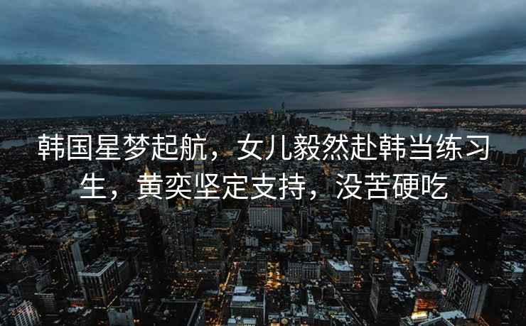 韓國星夢起航，女兒毅然赴韓當練習生，黃奕堅定支持，沒苦硬吃