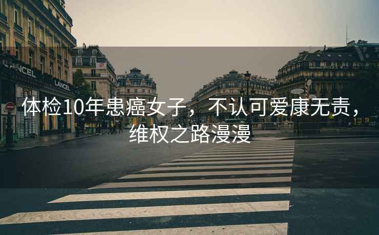 體檢10年患癌女子，不認(rèn)可愛(ài)康無(wú)責(zé)，維權(quán)之路漫漫