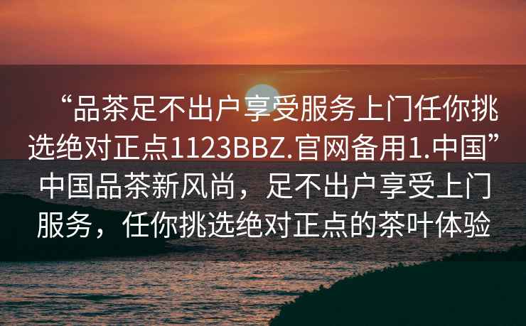 “品茶足不出戶享受服務(wù)上門任你挑選絕對正點1123BBZ.官網(wǎng)備用1.中國”中國品茶新風(fēng)尚，足不出戶享受上門服務(wù)，任你挑選絕對正點的茶葉體驗