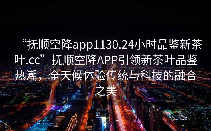 “撫順空降app1130.24小時品鑒新茶葉.cc”撫順空降A(chǔ)PP引領(lǐng)新茶葉品鑒熱潮，全天候體驗傳統(tǒng)與科技的融合之美