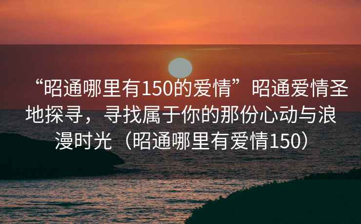 “昭通哪里有150的愛情”昭通愛情圣地探尋，尋找屬于你的那份心動與浪漫時光（昭通哪里有愛情150）