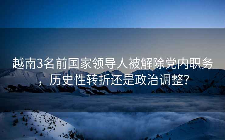 越南3名前國(guó)家領(lǐng)導(dǎo)人被解除黨內(nèi)職務(wù)，歷史性轉(zhuǎn)折還是政治調(diào)整？