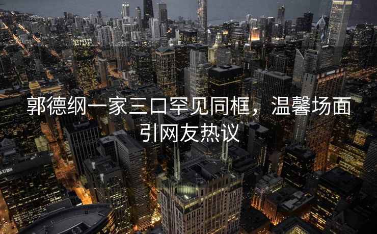 郭德綱一家三口罕見同框，溫馨場面引網友熱議