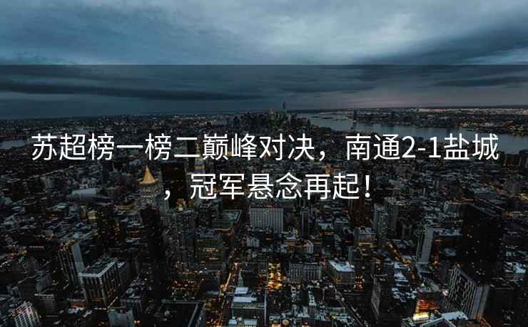 蘇超榜一榜二巔峰對決，南通2-1鹽城，冠軍懸念再起！