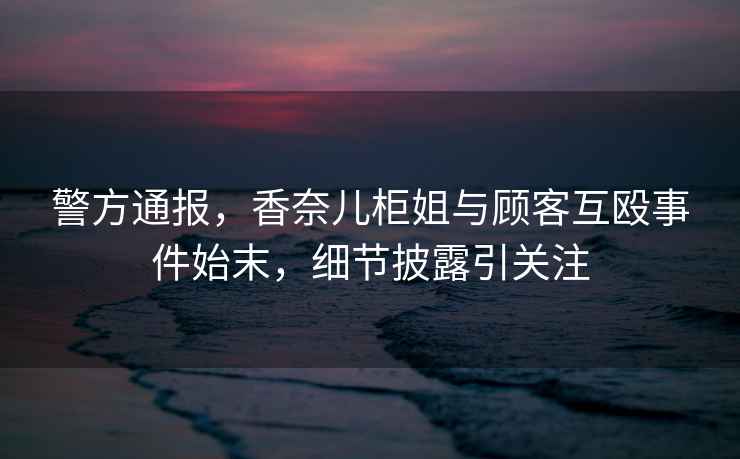 警方通報(bào)，香奈兒柜姐與顧客互毆事件始末，細(xì)節(jié)披露引關(guān)注