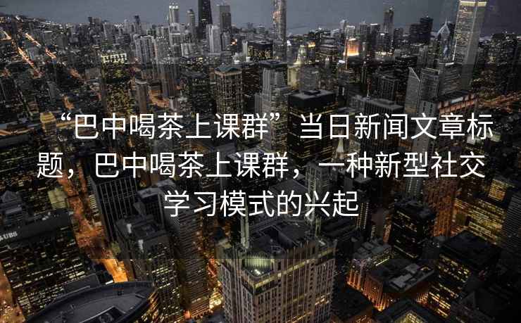 “巴中喝茶上課群”當日新聞文章標題，巴中喝茶上課群，一種新型社交學習模式的興起