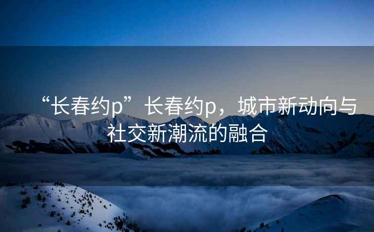 “長春約p”長春約p，城市新動(dòng)向與社交新潮流的融合