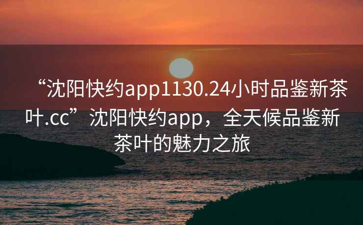 “沈陽快約app1130.24小時品鑒新茶葉.cc”沈陽快約app，全天候品鑒新茶葉的魅力之旅