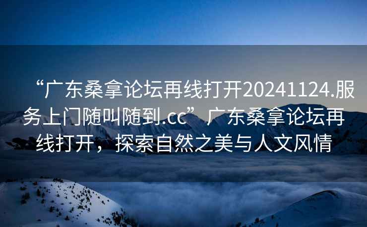 “廣東桑拿論壇再線打開20241124.服務上門隨叫隨到.cc”廣東桑拿論壇再線打開，探索自然之美與人文風情