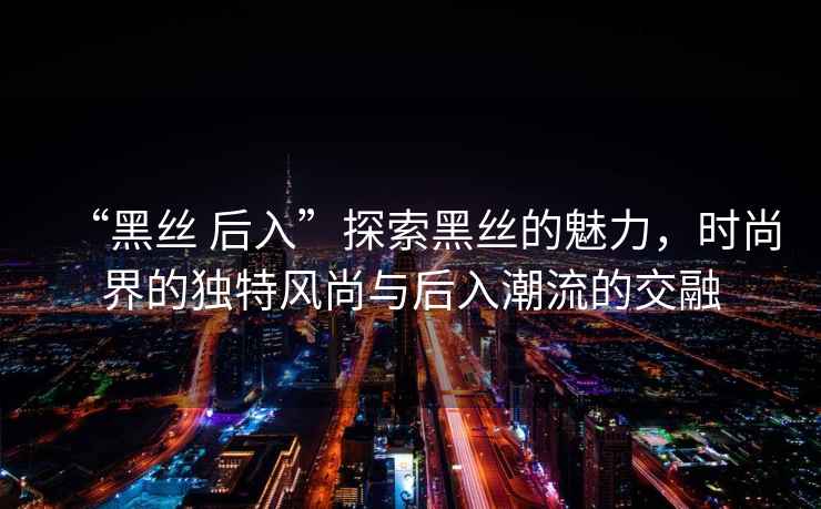 “黑絲 后入”探索黑絲的魅力，時尚界的獨特風尚與后入潮流的交融