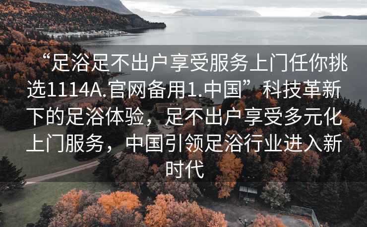 “足浴足不出戶享受服務上門任你挑選1114A.官網備用1.中國”科技革新下的足浴體驗，足不出戶享受多元化上門服務，中國引領足浴行業進入新時代