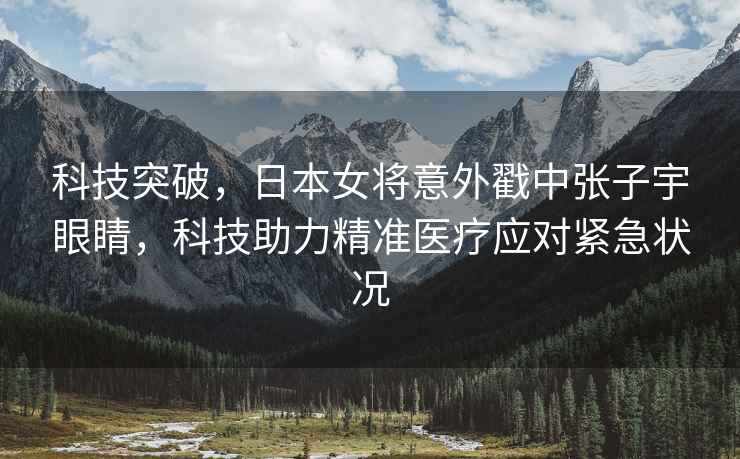 科技突破，日本女將意外戳中張子宇眼睛，科技助力精準醫療應對緊急狀況