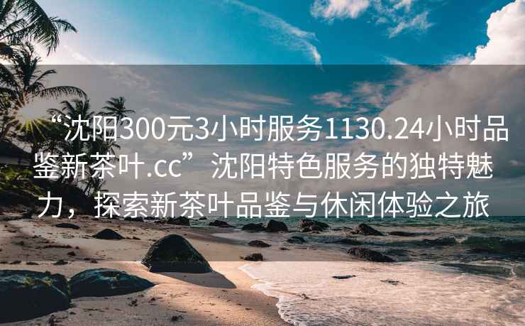 “沈陽300元3小時服務1130.24小時品鑒新茶葉.cc”沈陽特色服務的獨特魅力，探索新茶葉品鑒與休閑體驗之旅