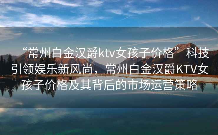 “常州白金漢爵ktv女孩子價格”科技引領娛樂新風尚，常州白金漢爵KTV女孩子價格及其背后的市場運營策略