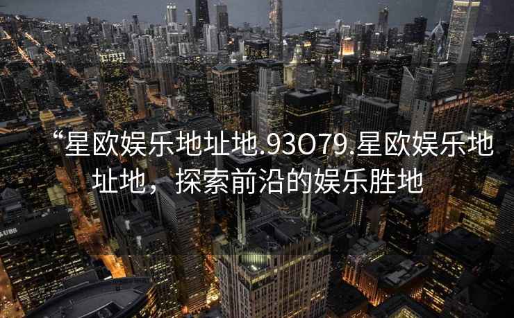 “星歐娛樂地址地.93O79.星歐娛樂地址地，探索前沿的娛樂勝地
