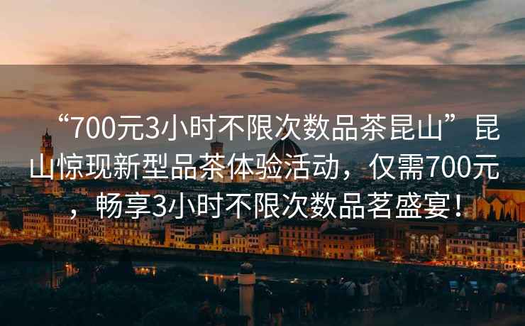 “700元3小時不限次數品茶昆山”昆山驚現新型品茶體驗活動，僅需700元，暢享3小時不限次數品茗盛宴！