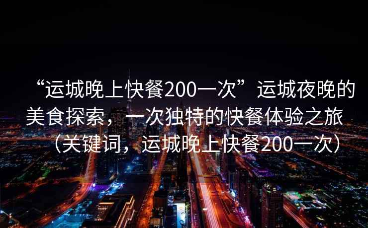 “運城晚上快餐200一次”運城夜晚的美食探索，一次獨特的快餐體驗之旅（關(guān)鍵詞，運城晚上快餐200一次）